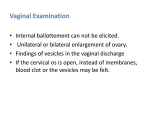 Vaginal Examination
• Internal ballottement can not be elicited.
• Unilateral or bilateral enlargement of ovary.
• Findings of vesicles in the vaginal discharge
• If the cervical os is open, instead of membranes,
blood clot or the vesicles may be felt.
 