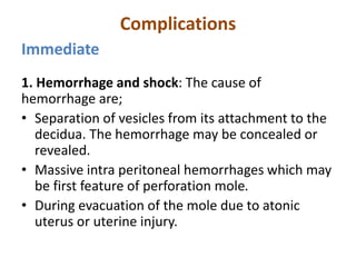 Complications
Immediate
1. Hemorrhage and shock: The cause of
hemorrhage are;
• Separation of vesicles from its attachment to the
decidua. The hemorrhage may be concealed or
revealed.
• Massive intra peritoneal hemorrhages which may
be first feature of perforation mole.
• During evacuation of the mole due to atonic
uterus or uterine injury.
 