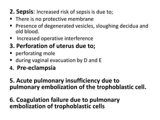 2. Sepsis: Increased risk of sepsis is due to;
 There is no protective membrane
 Presence of degenerated vesicles, sloughing decidua and
old blood.
 Increased operative interference
3. Perforation of uterus due to;
 perforating mole
 during vaginal evacuation by D and E
4. Pre-eclampsia
5. Acute pulmonary insufficiency due to
pulmonary embolization of the trophoblastic cell.
6. Coagulation failure due to pulmonary
embolization of trophoblastic cells
 