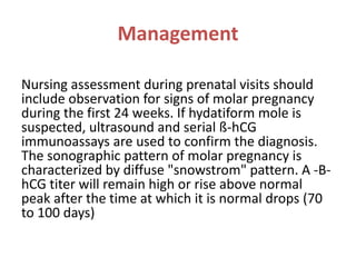 Management
Nursing assessment during prenatal visits should
include observation for signs of molar pregnancy
during the first 24 weeks. If hydatiform mole is
suspected, ultrasound and serial ß-hCG
immunoassays are used to confirm the diagnosis.
The sonographic pattern of molar pregnancy is
characterized by diffuse "snowstrom" pattern. A -B-
hCG titer will remain high or rise above normal
peak after the time at which it is normal drops (70
to 100 days)
 