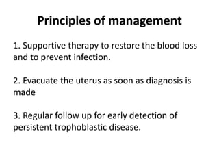 Principles of management
1. Supportive therapy to restore the blood loss
and to prevent infection.
2. Evacuate the uterus as soon as diagnosis is
made
3. Regular follow up for early detection of
persistent trophoblastic disease.
 