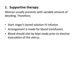 1. Supportive therapy:
Woman usually presents with variable amount of
bleeding. Therefore;
• Start ringer's lacted solution IV infusion
• Arrangement is made for blood transfusion.
• Blood should also be kept ready prior to elective
evacuation of the uterus.
 