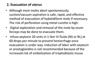 2. Evacuation of uterus
• Although most moles abort spontaneously,
suction/vacuum aspiration is safe, rapid, and effective
method of evacuation of hydatidiform mole if necessary.
The risk of perforation using metal curette is high.
• Digital exploration and removal of the mole by ovum
forceps may be done to evacuate them.
• Infuse oxytocin 20 units in 1 liter IV fluids (NS or RL) at
60 drops per minute to prevent hemorrhage once
evacuation is under way. Induction of labor with oxytocin
or prostaglandins is not recommended because of the
increased risk of embolization of trophoblastic tissue.
 