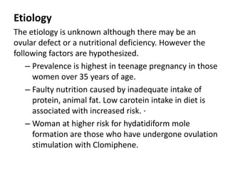 Etiology
The etiology is unknown although there may be an
ovular defect or a nutritional deficiency. However the
following factors are hypothesized.
– Prevalence is highest in teenage pregnancy in those
women over 35 years of age.
– Faulty nutrition caused by inadequate intake of
protein, animal fat. Low carotein intake in diet is
associated with increased risk. ·
– Woman at higher risk for hydatidiform mole
formation are those who have undergone ovulation
stimulation with Clomiphene.
 