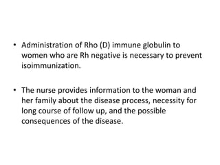 • Administration of Rho (D) immune globulin to
women who are Rh negative is necessary to prevent
isoimmunization.
• The nurse provides information to the woman and
her family about the disease process, necessity for
long course of follow up, and the possible
consequences of the disease.
 