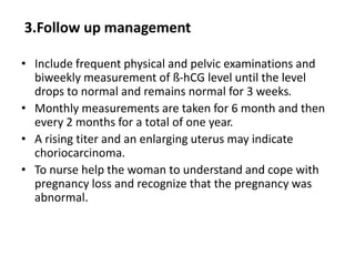 3.Follow up management
• Include frequent physical and pelvic examinations and
biweekly measurement of ß-hCG level until the level
drops to normal and remains normal for 3 weeks.
• Monthly measurements are taken for 6 month and then
every 2 months for a total of one year.
• A rising titer and an enlarging uterus may indicate
choriocarcinoma.
• To nurse help the woman to understand and cope with
pregnancy loss and recognize that the pregnancy was
abnormal.
 