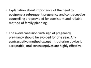 • Explanation about importance of the need to
postpone a subsequent pregnancy and contraceptive
counselling are provided for consistent and reliable
method of family planning.
• The avoid confusion with sign of pregnancy,
pregnancy should be avoided for one year. Any
contraceptive method except intrauterine device is
acceptable, oral contraceptives are highly effective.
 