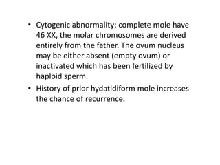 • Cytogenic abnormality; complete mole have
46 XX, the molar chromosomes are derived
entirely from the father. The ovum nucleus
may be either absent (empty ovum) or
inactivated which has been fertilized by
haploid sperm.
• History of prior hydatidiform mole increases
the chance of recurrence.
 