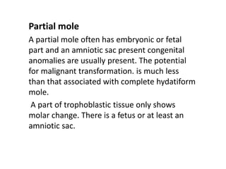 Partial mole
A partial mole often has embryonic or fetal
part and an amniotic sac present congenital
anomalies are usually present. The potential
for malignant transformation. is much less
than that associated with complete hydatiform
mole.
A part of trophoblastic tissue only shows
molar change. There is a fetus or at least an
amniotic sac.
 
