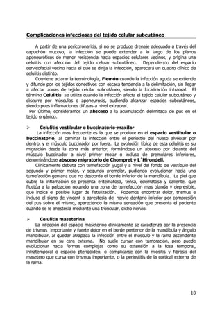 10
Complicaciones infecciosas del tejido celular subcutáneo
A partir de una pericoronaritis, si no se produce drenaje adecuado a través del
capuchón mucoso, la infección se puede extender a lo largo de los planos
aponeuróticos de menor resistencia hacia espacios celulares vecinos, y origina una
celulitis con afección del tejido celular subcutáneo. Dependiendo del espacio
cervicofacial vecino hacia el que se dirija la infección, aparecerá un cuadro clínico de
celulitis distinto.
Conviene aclarar la terminología, Flemón cuando la infección aguda se extiende
y difunde por los tejidos conectivos con escasa tendencia a la delimitación, sin llegar
a afectar zonas de tejido celular subcutáneo, siendo la localización intraoral. El
término Celulitis se utiliza cuando la infección afecta el tejido celular subcutáneo y
discurre por músculos o aponeurosis, pudiendo alcanzar espacios subcutáneos,
siendo pues inflamaciones difusas a nivel extraoral.
Por último, consideramos un absceso a la acumulación delimitada de pus en el
tejido orgánico.
Celulitis vestibular o buccinatorio-maxilar
La infección mas frecuente es la que se produce en el espacio vestibular o
buccinatorio, al caminar la infección entre el periostio del hueso alveolar por
dentro, y el músculo buccinador por fuera. La evolución típica de esta celulitis es su
migración desde la zona más anterior, formándose un absceso por delante del
músculo buccinador a nivel primer molar o incluso de premolares inferiores,
denominándose absceso migratorio de Chompret y L´Hirondell.
Clínicamente debuta con tumefacción yugal y a nivel del fondo de vestíbulo del
segundo y primer molar, y segundo premolar, pudiendo evolucionar hacia una
tumefacción geniana que no desborda el borde inferior de la mandíbula. La piel que
cubre la inflamación se presenta eritematosa, tensa, edematosa y caliente, que
fluctúa a la palpación notando una zona de tumefacción mas blanda y depresible,
que indica el posible lugar de fistulización. Podemos encontrar dolor, trismus e
incluso el signo de vincent o parestesia del nervio dentario inferior por compresión
del pus sobre el mismo, apareciendo la misma sensación que presenta el paciente
cuando se le anestesia mediante una troncular, dicho nervio.
Celulitis maseterina
La infección del espacio maseterino clínicamente se caracteriza por la presencia
de trismus importante y fuerte dolor en el borde posterior de la mandíbula y ángulo
mandibular, al quedar atrapada la infección entre el músculo y la rama ascendente
mandibular en su cara externa. No suele cursar con tumoración, pero puede
evolucionar hacia formas complejas como su extensión a la fosa temporal,
infratemporal o espacio pterigoideo, o complicarse con la miositis y fibrosis del
masetero que cursa con trismus importante, o la periostitis de la cortical externa de
la rama.
 