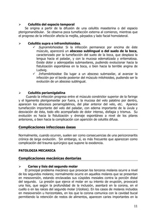 11
Celulitis del espacio temporal
Se origina a partir de la difusión de una celulitis maseterina o del espacio
pterigomandibular. Se observa poca tumefacción externa al comienzo, mientras que
el progreso de la infección afecta la mejilla, párpados y lado facial homolateral.
Celulitis supra e inframilohioidea.
Supramilohioidea: Si la infección permanece por encima de éste
músculo, aparecerá un absceso sublingual o del suelo de la boca,
caracterizado por la tumefacción del suelo de la boca, que desplaza la
lengua hacia el paladar, y con la mucosa edematizada y eritematosa.
Existe dolor y adenopatías submaxilares, pudiendo evolucionar hacia la
fistulización espontánea en la boca, o bien hacia la terrible angina de
Ludwig.
Inframilohioidea: Da lugar a un absceso submaxilar, al avanzar la
infección por el borde posterior del músculo milohioideo, pudiendo ser la
evolución de un absceso sublingual.
Celulitis periamigdalina
Cuando la infección progresa entre el músculo constrictor superior de la faringe
y el ligamento pterigomaxilar por fuera, y la mucosa del velo palatino por dentro,
aparecen los abscesos periamigdalinos, del pilar anterior del velo, etc. Aparece
tumefacción importante del velo del paladar, con edema importante de la úvula y
desviación de ésta, todo ello acompañado de dolor intenso, disfagia y trismus. Su
evolución es hacia la fistulización y drenaje espontáneo a nivel de los pilares
anteriores, o bien hacia la complicación con aparición de celulitis difusa.
Complicaciones infecciosas óseas
Normalmente, cuando ocurren, suelen ser como consecuencias de una pericoronaritis
crónica de larga evolución. Sin embargo, sí, es más frecuente que aparezcan como
complicación del trauma quirúrgico que supone la exodoncia.
PATOLOGIA MECANICA
Complicaciones mecánicas dentarias
Caries y lisis del segundo molar
El principal problema mecánico que provocan los terceros molares ocurre a nivel
de los segundos molares; normalmente ocurre en aquellos molares que se presentan
en mesoversión, estando enclavadas sus cúspides mesiales contra la porción distal
del segundo. La presión que ejerce el molar en su intento de erupción, provocará
una lisis, que según la profundidad de la inclusión, asentará en la corona, en el
cuello o en las raíces del segundo molar (rízolisis). En los casos de molares incluidos
en mesioversión u horizontales, en los que la corona comunica con la cavidad bucal
permitiendo la retención de restos de alimentos, aparecen caries importantes en la
 