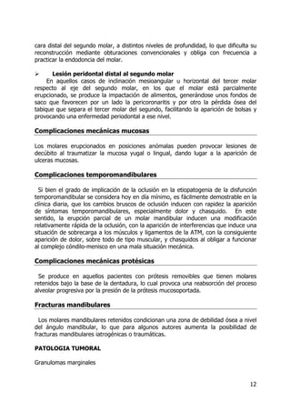 12
cara distal del segundo molar, a distintos niveles de profundidad, lo que dificulta su
reconstrucción mediante obturaciones convencionales y obliga con frecuencia a
practicar la endodoncia del molar.
Lesión peridontal distal al segundo molar
En aquellos casos de inclinación mesioangular u horizontal del tercer molar
respecto al eje del segundo molar, en los que el molar está parcialmente
erupcionado, se produce la impactación de alimentos, generándose unos fondos de
saco que favorecen por un lado la pericoronaritis y por otro la pérdida ósea del
tabique que separa el tercer molar del segundo, facilitando la aparición de bolsas y
provocando una enfermedad periodontal a ese nivel.
Complicaciones mecánicas mucosas
Los molares erupcionados en posiciones anómalas pueden provocar lesiones de
decúbito al traumatizar la mucosa yugal o lingual, dando lugar a la aparición de
ulceras mucosas.
Complicaciones temporomandibulares
Si bien el grado de implicación de la oclusión en la etiopatogenia de la disfunción
temporomandibular se considera hoy en día mínimo, es fácilmente demostrable en la
clínica diaria, que los cambios bruscos de oclusión inducen con rapidez la aparición
de síntomas temporomandibulares, especialmente dolor y chasquido. En este
sentido, la erupción parcial de un molar mandibular inducen una modificación
relativamente rápida de la oclusión, con la aparición de interferencias que induce una
situación de sobrecarga a los músculos y ligamentos de la ATM, con la consiguiente
aparición de dolor, sobre todo de tipo muscular, y chasquidos al obligar a funcionar
al complejo cóndilo-menisco en una mala situación mecánica.
Complicaciones mecánicas protésicas
Se produce en aquellos pacientes con prótesis removibles que tienen molares
retenidos bajo la base de la dentadura, lo cual provoca una reabsorción del proceso
alveolar progresiva por la presión de la prótesis mucosoportada.
Fracturas mandibulares
Los molares mandibulares retenidos condicionan una zona de debilidad ósea a nivel
del ángulo mandibular, lo que para algunos autores aumenta la posibilidad de
fracturas mandibulares iatrogénicas o traumáticas.
PATOLOGIA TUMORAL
Granulomas marginales
 