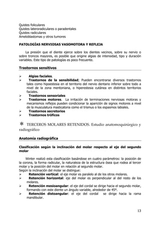 13
Quistes foliculares
Quistes lateroradiculares o paradentales
Quistes radiculares
Ameloblastomas y otros tumores
PATOLOGÍAS NERVIOSAS VASOMOTORA Y REFLEJA
La presión que el diente ejerce sobre los dientes vecinos, sobre su nervio o
sobre troncos mayores, es posible que origine algias de intensidad, tipo y duración
variables. Este tipo de patologías es poco frecuente.
Trastornos sensitivos
Algias faciales.
Trastornos de la sensibilidad; Pueden encontrarse diversos trastornos
tales como hipoestesia en el territorio del nervio dentario inferior sobre todo a
nivel de la zona mentoniana, o hiperestesia cutánea en distintos territorios
faciales.
Trastornos sensoriales
Trastornos motores. La irritación de terminaciones nerviosas motoras y
mecanismos reflejos pueden condicionar la aparición de signos motores a nivel
de la musculatura masticatoria como el trismus o los espasmos labiales.
Trastornos secretorios
Trastornos tróficos
TERCEROS MOLARES RETENIDOS. Estudio anatomoquirúrgico y
radiográfico
Anatomía radiográfica
Clasificación según la inclinación del molar respecto al eje del segundo
molar
Winter realizó esta clasificación basándose en cuatro parámetros: la posición de
la corona, la forma radicular, la naturaleza de la estructura ósea que rodea al tercer
molar y la posición del molar en relación al segundo molar.
Según la inclinación del molar se distingue:
Retención vertical: el eje molar es paralelo al de los otros molares.
Retención horizontal: eje del molar es perpendicular al del resto de los
molares.
Retención mesioangular: el eje del cordal se dirige hacia el segundo molar,
formando con este diente un ángulo variable, alrededor de 45º.
Retención distoangular: el eje del cordal se dirige hacia la rama
mandibular.
 