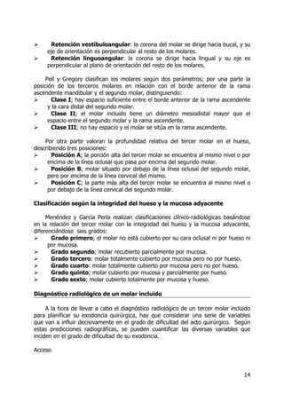 14
Retención vestíbuloangular: la corona del molar se dirige hacia bucal, y su
eje de orientación es perpendicular al resto de los molares.
Retención linguoangular: la corona se dirige hacia lingual y su eje es
perpendicular al plano de orientación del resto de los molares.
Pell y Gregory clasifican los molares según dos parámetros; por una parte la
posición de los terceros molares en relación con el borde anterior de la rama
ascendente mandibular y el segundo molar, distinguiendo:
Clase I; hay espacio suficiente entre el borde anterior de la rama ascendente
y la cara distal del segundo molar.
Clase II; el molar incluido tiene un diámetro mesiodistal mayor que el
espacio entre el segundo molar y la rama ascendente.
Clase III; no hay espacio y el molar se sitúa en la rama ascendente.
Por otra parte valoran la profundidad relativa del tercer molar en el hueso,
describiendo tres posiciones:
Posición A; la porción alta del tercer molar se encuentra al mismo nivel o por
encima de la línea oclusal que pasa por encima del segundo molar.
Posición B; molar situado por debajo de la línea oclusal del segundo molar,
pero por encima de la línea cervical del mismo.
Posición C; la parte más alta del tercer molar se encuentra al mismo nivel o
por debajo de la línea cervical del segundo molar.
Clasificación según la integridad del hueso y la mucosa adyacente
Menéndez y García Perla realizan clasificaciones clínico-radiológicas basándose
en la relación del tercer molar con la integridad del hueso y la mucosa adyacente,
diferenciándose seis grados:
Grado primero; el molar no está cubierto por su cara oclusal ni por hueso ni
por mucosa.
Grado segundo; molar recubierto parcialmente por mucosa.
Grado tercero: molar totalmente cubierto por mucosa pero no por hueso.
Grado cuarto: molar totalmente cubierto por mucosa pero no por hueso.
Grado quinto; molar cubierto por mucosa y parcialmente por hueso.
Grado sexto; molar cubierto totalmente por mucosa y hueso.
Diagnóstico radiológico de un molar incluido
A la hora de llevar a cabo el diagnóstico radiológico de un tercer molar incluido
para planificar su exodoncia quirúrgica, hay que considerar una serie de variables
que van a influir decisivamente en el grado de dificultad del acto quirúrgico. Según
estas predicciones radiográficas, se pueden cuantificar las diversas variables que
inciden en el grado de dificultad de su exodoncia.
Acceso
 