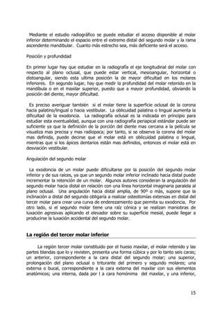 15
Mediante el estudio radiográfico se puede estudiar el acceso disponible al molar
inferior determinando el espacio entre el extremo distal del segundo molar y la rama
ascendente mandibular. Cuanto más estrecho sea, más deficiente será el acceso.
Posición y profundidad
En primer lugar hay que estudiar en la radiografía el eje longitudinal del molar con
respecto al plano oclusal, que puede estar vertical, mesioangular, horizontal o
distoangular, siendo esta ultima posición la de mayor dificultad en los molares
inferiores. En segundo lugar, hay que medir la profundidad del molar retenido en la
mandíbula o en el maxilar superior, puesto que a mayor profundidad, obviando la
posición del diente, mayor dificultad.
Es preciso averiguar también si el molar tiene la superficie oclusal de la corona
hacia palatino/lingual o hacia vestibular. La oblicuidad palatina o lingual aumenta la
dificultad de la exodoncia. La radiografía oclusal es la indicada en principio para
estudiar esta eventualidad, aunque con una radiografía periapical estándar puede ser
suficiente ya que la definición de la porción del diente mas cercana a la película se
visualiza mas precisa y mas radiopaca; por tanto, si se observa la corona del molar
mas definida, puede decirse que el molar está en oblicuidad palatina o lingual,
mientras que si los ápices dentarios están mas definidos, entonces el molar está en
desviación vestibular.
Angulación del segundo molar
La exodoncia de un molar puede dificultarse por la posición del segundo molar
inferior y de sus raíces, ya que un segundo molar inferior inclinado hacia distal puede
incrementar la retención de un molar. Algunos autores consideran la angulación del
segundo molar hacia distal en relación con una línea horizontal imaginaria paralela al
plano oclusal. Una angulación hacia distal amplia, de 90º o más, supone que la
inclinación a distal del segundo obligaría a realizar osteotomías extensas en distal del
tercer molar para crear una curva de enderezamiento que permita su exodoncia. Por
otro lado, si el segundo molar tiene una raíz cónica y se realizan maniobras de
luxación agresivas aplicando el elevador sobre su superficie mesial, puede llegar a
producirse la luxación accidental del segundo molar.
La región del tercer molar inferior
La región tercer molar constituido por el hueso maxilar, el molar retenido y las
partes blandas que lo y revisten, presenta una forma cúbica y por lo tanto seis caras;
un anterior, correspondiente a la cara distal del segundo molar; una superior,
prolongación del plano oclusal o triturante del primero y segundo molares; una
externa o bucal, correspondiente a la cara externa del maxilar con sus elementos
anatómicos; una interna, dada por l a cara homónima del maxilar, y una inferior,
 