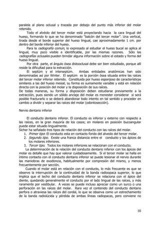16
paralela al plano oclusal y trazada por debajo del punto más inferior del molar
retenido.
Todo el alvéolo del tercer molar está proyectando hacia la cara lingual del
hueso, formando lo que se ha denominado “balcón del tercer molar”. Una vertical,
tirada desde el borde superior del hueso lingual, cae aproximadamente 1 cm. por
dentro del borde inferior del hueso.
Para la radiografía común, lo expresado al estudiar el hueso bucal se aplica al
lingual, muy poco visible e identificable, por las mismas razones. Sólo las
radiografías oclusales pueden brindar alguna información sobre el estado y forma del
hueso lingual.
Por otra parte, el ángulo ósea distooclusal debe ser bien estudiado, porque allí
reside la dificultad para la extracción.
El septúm y el interseptúm. Ambas entidades anatómicas han sido
denominadas así por Winter. El septúm es la porción ósea situada entre las raíces
del tercer molar inferior retenido. Constituida por hueso esponjoso de características
similares a las del hueso mesial, su forma es sumamente variable y está en relación
directa con la posición del molar y la disposición de sus raíces.
De todas maneras, su forma y disposición deben estudiarse previamente a la
extracción, pues siendo un sólido anclaje del molar es menester considerar si será
posible fracturarlo o se deberá abandonar todo intento en tal sentido y proceder en
cambio a dividir y separar las raíces del molar (odontosección).
Nervio dentario inferior
El conducto dentario inferior. El conducto es inferior y externo con respecto a
las raíces, en la gran mayoría de los casos; en molares en posición bucoangular
puede estar situado lingualmente.
Sicher ha señalado tres tipos de relación del conducto con las raíces del molar.
1. Primer tipo: El conducto esta en contacto fondo del alveolo del tercer molar.
2. Segundo tipo. Existe una franca distancia entre el conducto y los ápices de
los molares inferiores.
3. Tercer tipo. Todos los molares inferiores se relacionan con el conducto.
La determinación de la relación del conducto dentario inferior con los ápices del
molar es detalle que hay que valorar cuidadosamente. Si el tercer molar se halla en
íntimo contacto con el conducto dentario inferior se puede lesionar el nervio durante
las maniobras de exodoncia, habitualmente por compresión del mismo, y menos
frecuentemente por sección.
Cuando el molar está en relación con el conducto, lo más frecuente es que se
observe la interrupción de la continuidad de la banda radioopaca superior, lo que
implica que el techo del conducto dentario inferior se relaciona con el ápice del
diente, quedando generalmente el conducto por el lado lingual de las raíces, y más
raramente por vestibular. A veces se puede incluso apreciar como un surco o una
perforación en las raíces del molar. Rara vez el contenido del conducto dentario
perfora o atraviesa las raíces del cordal, lo que se observa como un estrechamiento
de la banda radiolúcida y pérdida de ambas líneas radiopacas, pero conviene no
 