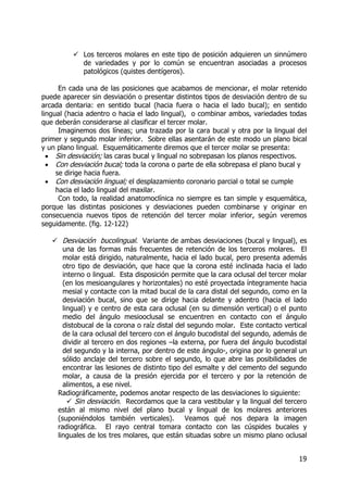 19
Los terceros molares en este tipo de posición adquieren un sinnúmero
de variedades y por lo común se encuentran asociadas a procesos
patológicos (quistes dentígeros).
En cada una de las posiciones que acabamos de mencionar, el molar retenido
puede aparecer sin desviación o presentar distintos tipos de desviación dentro de su
arcada dentaria: en sentido bucal (hacia fuera o hacia el lado bucal); en sentido
lingual (hacia adentro o hacia el lado lingual), o combinar ambos, variedades todas
que deberán considerarse al clasificar el tercer molar.
Imaginemos dos líneas; una trazada por la cara bucal y otra por la lingual del
primer y segundo molar inferior. Sobre ellas asentarán de este modo un plano bical
y un plano lingual. Esquemáticamente diremos que el tercer molar se presenta:
• Sin desviación; las caras bucal y lingual no sobrepasan los planos respectivos.
• Con desviación bucal; toda la corona o parte de ella sobrepasa el plano bucal y
se dirige hacia fuera.
• Con desviación lingual; el desplazamiento coronario parcial o total se cumple
hacia el lado lingual del maxilar.
Con todo, la realidad anatomoclínica no siempre es tan simple y esquemática,
porque las distintas posiciones y desviaciones pueden combinarse y originar en
consecuencia nuevos tipos de retención del tercer molar inferior, según veremos
seguidamente. (fig. 12-122)
Desviación bucolingual. Variante de ambas desviaciones (bucal y lingual), es
una de las formas más frecuentes de retención de los terceros molares. El
molar está dirigido, naturalmente, hacia el lado bucal, pero presenta además
otro tipo de desviación, que hace que la corona esté inclinada hacia el lado
interno o lingual. Esta disposición permite que la cara oclusal del tercer molar
(en los mesioangulares y horizontales) no esté proyectada íntegramente hacia
mesial y contacte con la mitad bucal de la cara distal del segundo, como en la
desviación bucal, sino que se dirige hacia delante y adentro (hacia el lado
lingual) y e centro de esta cara oclusal (en su dimensión vertical) o el punto
medio del ángulo mesiooclusal se encuentren en contacto con el ángulo
distobucal de la corona o raíz distal del segundo molar. Este contacto vertical
de la cara oclusal del tercero con el ángulo bucodistal del segundo, además de
dividir al tercero en dos regiones –la externa, por fuera del ángulo bucodistal
del segundo y la interna, por dentro de este ángulo-, origina por lo general un
sólido anclaje del tercero sobre el segundo, lo que abre las posibilidades de
encontrar las lesiones de distinto tipo del esmalte y del cemento del segundo
molar, a causa de la presión ejercida por el tercero y por la retención de
alimentos, a ese nivel.
Radiográficamente, podemos anotar respecto de las desviaciones lo siguiente:
Sin desviación. Recordamos que la cara vestibular y la lingual del tercero
están al mismo nivel del plano bucal y lingual de los molares anteriores
(suponiéndolos también verticales). Veamos qué nos depara la imagen
radiográfica. El rayo central tomara contacto con las cúspides bucales y
linguales de los tres molares, que están situadas sobre un mismo plano oclusal
 