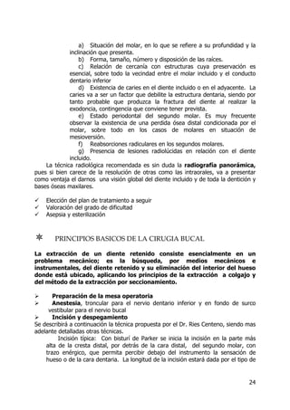 24
a) Situación del molar, en lo que se refiere a su profundidad y la
inclinación que presenta.
b) Forma, tamaño, número y disposición de las raíces.
c) Relación de cercanía con estructuras cuya preservación es
esencial, sobre todo la vecindad entre el molar incluido y el conducto
dentario inferior
d) Existencia de caries en el diente incluido o en el adyacente. La
caries va a ser un factor que debilite la estructura dentaria, siendo por
tanto probable que produzca la fractura del diente al realizar la
exodoncia, contingencia que conviene tener prevista.
e) Estado periodontal del segundo molar. Es muy frecuente
observar la existencia de una perdida ósea distal condicionada por el
molar, sobre todo en los casos de molares en situación de
mesioversión.
f) Reabsorciones radiculares en los segundos molares.
g) Presencia de lesiones radiolúcidas en relación con el diente
incluido.
La técnica radiológica recomendada es sin duda la radiografía panorámica,
pues si bien carece de la resolución de otras como las intraorales, va a presentar
como ventaja el darnos una visión global del diente incluido y de toda la dentición y
bases óseas maxilares.
Elección del plan de tratamiento a seguir
Valoración del grado de dificultad
Asepsia y esterilización
PRINCIPIOS BASICOS DE LA CIRUGIA BUCAL
La extracción de un diente retenido consiste esencialmente en un
problema mecánico; es la búsqueda, por medios mecánicos e
instrumentales, del diente retenido y su eliminación del interior del hueso
donde está ubicado, aplicando los principios de la extracción a colgajo y
del método de la extracción por seccionamiento.
Preparación de la mesa operatoria
Anestesia, troncular para el nervio dentario inferior y en fondo de surco
vestibular para el nervio bucal
Incisión y despegamiento
Se describirá a continuación la técnica propuesta por el Dr. Ries Centeno, siendo mas
adelante detalladas otras técnicas.
Incisión típica: Con bisturí de Parker se inicia la incisión en la parte más
alta de la cresta distal, por detrás de la cara distal, del segundo molar, con
trazo enérgico, que permita percibir debajo del instrumento la sensación de
hueso o de la cara dentaria. La longitud de la incisión estará dada por el tipo de
 