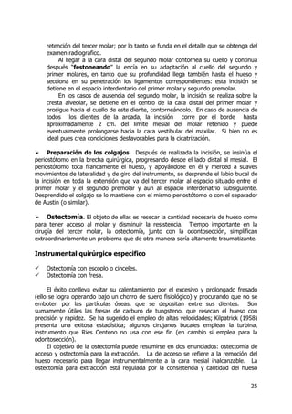 25
retención del tercer molar; por lo tanto se funda en el detalle que se obtenga del
examen radiográfico.
Al llegar a la cara distal del segundo molar contornea su cuello y continua
después “festoneando” la encía en su adaptación al cuello del segundo y
primer molares, en tanto que su profundidad llega también hasta el hueso y
secciona en su penetración los ligamentos correspondientes: esta incisión se
detiene en el espacio interdentario del primer molar y segundo premolar.
En los casos de ausencia del segundo molar, la incisión se realiza sobre la
cresta alveolar, se detiene en el centro de la cara distal del primer molar y
prosigue hacia el cuello de este diente, contorneándolo. En caso de ausencia de
todos los dientes de la arcada, la incisión corre por el borde hasta
aproximadamente 2 cm. del limite mesial del molar retenido y puede
eventualmente prolongarse hacia la cara vestibular del maxilar. Si bien no es
ideal pues crea condiciones desfavorables para la cicatrización.
Preparación de los colgajos. Después de realizada la incisión, se insinúa el
periostótomo en la brecha quirúrgica, progresando desde el lado distal al mesial. El
periostótomo toca francamente el hueso, y apoyándose en él y merced a suaves
movimientos de lateralidad y de giro del instrumento, se desprende el labio bucal de
la incisión en toda la extensión que va del tercer molar al espacio situado entre el
primer molar y el segundo premolar y aun al espacio interdenatrio subsiguiente.
Desprendido el colgajo se lo mantiene con el mismo periostótomo o con el separador
de Austin (o similar).
Ostectomía. El objeto de ellas es resecar la cantidad necesaria de hueso como
para tener acceso al molar y disminuir la resistencia. Tiempo importante en la
cirugía del tercer molar, la ostectomía, junto con la odontosección, simplifican
extraordinariamente un problema que de otra manera sería altamente traumatizante.
Instrumental quirúrgico especifico
Ostectomía con escoplo o cinceles.
Ostectomía con fresa.
El éxito conlleva evitar su calentamiento por el excesivo y prolongado fresado
(ello se logra operando bajo un chorro de suero fisiológico) y procurando que no se
emboten por las partículas óseas, que se depositan entre sus dientes. Son
sumamente útiles las fresas de carburo de tungsteno, que resecan el hueso con
precisión y rapidez. Se ha sugerido el empleo de altas velocidades; Kilpatrick (1958)
presenta una exitosa estadística; algunos cirujanos bucales emplean la turbina,
instrumento que Ries Centeno no usa con ese fin (en cambio si emplea para la
odontosección).
El objetivo de la ostectomía puede resumirse en dos enunciados: ostectomía de
acceso y ostectomía para la extracción. La de acceso se refiere a la remoción del
hueso necesario para llegar instrumentalmente a la cara mesial inalcanzable. La
ostectomía para extracción está regulada por la consistencia y cantidad del hueso
 