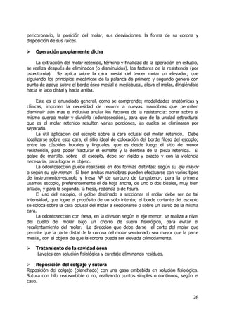 26
pericoronario, la posición del molar, sus desviaciones, la forma de su corona y
disposición de sus raíces.
Operación propiamente dicha
La extracción del molar retenido, término y finalidad de la operación en estudio,
se realiza después de eliminados (o disminuidos), los factores de la resistencia (por
ostectomía). Se aplica sobre la cara mesial del tercer molar un elevador, que
siguiendo los principios mecánicos de la palanca de primero y segundo genero con
punto de apoyo sobre el borde óseo mesial o mesiobucal, eleva el molar, dirigiéndolo
hacia le lado distal y hacia arriba.
Este es el enunciado general, como se comprende; modalidades anatómicas y
clínicas, imponen la necesidad de recurrir a nuevas maniobras que permiten
disminuir aún mas e inclusive anular los factores de la resistencia: obrar sobre el
mismo cuerpo molar y dividirlo (odontosección), para que de la unidad estructural
que es el molar retenido resulten varias porciones, las cuales se eliminaran por
separado.
La útil aplicación del escoplo sobre la cara oclusal del molar retenido. Debe
localizarse sobre esta cara, el sitio ideal de colocación del borde filoso del escoplo;
entre las cúspides bucales y linguales, que es desde luego el sitio de menor
resistencia, para poder fracturar el esmalte y la dentina de la pieza retenida. El
golpe de martillo, sobre el escoplo, debe ser rígido y exacto y con la violencia
necesaria, para lograr el objeto.
La odontosección puede realizarse en dos formas distintas: según su eje mayor
o según su eje menor. Si bien ambas maniobras pueden efectuarse con varios tipos
de instrumentos-escoplo y fresa Nº de carburo de tungsteno-, para la primera
usamos escoplo, preferentemente el de hoja ancha, de uno o dos biseles, muy bien
afilado, y para la segunda, la fresa, redonda o de fisura.
El uso del escoplo, el golpe destinado a seccionar el molar debe ser de tal
intensidad, que logre el propósito de un solo intento; el borde cortante del escoplo
se coloca sobre la cara oclusal del molar a seccionarse o sobre un surco de la misma
cara.
La odontosección con fresa, en la división según el eje menor, se realiza a nivel
del cuello del molar bajo un chorro de suero fisiológico, para evitar el
recalentamiento del molar. La dirección que debe darse al corte del molar que
permite que la parte distal de la corona del molar seccionado sea mayor que la parte
mesial, con el objeto de que la corona pueda ser elevada cómodamente.
Tratamiento de la cavidad ósea
Lavajes con solución fisiológica y curetaje eliminando residuos.
Reposición del colgajo y sutura
Reposición del colgajo (planchado) con una gasa embebida en solución fisiológica.
Sutura con hilo reabsorbible o no, realizando puntos simples o continuos, según el
caso.
 