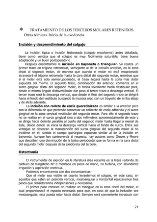 27
TRATAMIENTO DE LOS TERCEROS MOLARES RETENIDOS.
Otras técnicas. Inicio de la exodoncia.
Incisión y desprendimiento del colgajo
La incisión típica o incisión festoneada (colgajo envolvente) antes detallada,
tiene como ventaja que el colgajo es muy fácilmente suturable, tiene buena
adaptación y un buen postoperatorio.
Después encontramos la incisión en bayoneta o triangular. Se realiza un
primer trazo en trígono retromolar, semejante al de la incisión anterior, en la zona
distal al segundo molar, de manera que cuando el molar no está erupcionado
atravesará el trígono retromolar hasta la cara distal del segundo molar, mientras que
si el molar esta solo semierupcionado, el trazo llegará hasta la zona más distal
expuesta del mismo. El segundo trazo, continuación del anterior, comienza en el
surco gingival distal del segundo molar, lo rodea levemente hacia vestibular para,
desde el mismo ángulo distovestibular dar paso al tercer trazo o descarga vertical. El
tercer trazo será la descarga vertical, que desde el final del segundo trazo se dirigirá
hacia el fondo del vestíbulo buscando la mucosa oral, con un trayecto de arriba abajo
y de atrás adelante.
La incisión con rodete de encía queratinizada es similar a la anterior pero
con la diferencia de que pretende conservar un collarete de encía adherida y el surco
gingival en la zona cervical vestibular del segundo molar. Para ello el segundo trazo
no se realiza en el surco gingival sino a dos milímetros aproximadamente de este y
se dirige hacia delante paralelo al cuello del segundo molar hasta llegar a mesial de
éste, desde donde se inicia la descarga vertical hacia el fondo de surco. Entre sus
ventajas se destacan la manutención del surco gingival del segundo molar al no
incidirse en él, siendo el campo quirúrgico expuesto similar al de la incisión en
bayoneta. Aunque hay controversia al respecto, hay autores como Groves y Moore
que describen una disminución de la bolsa periodontal que se forma en la cara distal
del segundo molar después de la exodoncia del tercero.
Ostectomía
El instrumental de elección en la literatura mas reciente es la fresa redonda de
carburo de tungsteno Nº 8 montada en pieza de mano, no turbina, con abundante
irrigación y aspiración continua.
Podemos encontrarnos con dos circunstancias:
Que el molar sea visible en cuanto levantemos el colgajo, en este caso, en
aquellos que estén en posición vertical, mesioangular y horizontal realizaremos tres
pasos que consideramos indispensables y necesarios.
El primer paso consiste en realizar un triangulo en la zona distal del molar, el
cual proporcionará el espacio necesario para que, en caso de que la inclusión sea
mesioangular, esta pueda rotar hacia distal. Siempre será conveniente introducir con
 