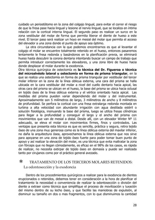 28
cuidado un periostótomo en la zona del colgajo lingual, para evitar el correr el riesgo
de que la fresa pase hacia lingual y lesione el nervio lingual, que se localiza en íntima
relación con la cortical interna lingual. El segundo paso es realizar un surco en la
zona vestibular del molar de forma que permita liberar el diente de hueso a este
nivel. El tercer paso será realizar un hoyo en mesial del molar que permita el acceso
del elevador a una zona donde el punto de apoyo sea óptimo.
La otra circunstancia con la que podemos encontrarnos es que al levantar el
colgajo el molar se encuentre totalmente retenido en el hueso, entonces pasaremos
lentamente le fresa redonda y basándonos en la planificación previa, se eliminará
hueso hasta descubrir la corona dentaria intentando buscar un campo de trabajo que
permita introducir correctamente los elevadores, y una zona libre de hueso hacia
donde desplazar el molar durante la exodoncia.
Otra técnica quirúrgica de ostectomía es la técnica del Dr. Figueroa o técnica
del microalvéolo lateral u ostectomía en forma de prisma triangular, en la
que se realiza una ostectomía en forma de prisma triangular por vestibular del tercer
molar inferior en la zona de la línea oblicua externa, una cara del prisma se halla
ubicada en la cara vestibular del molar a nivel del cuello dentario hacia apical, las
otras cara del prisma se ubican en el hueso, la base del prisma se ubica hacia oclusal
en tejido óseo de la línea oblicua externa y el vértice orientado hacia apical. Las
medidas del prisma pueden variar dependiendo del molar y del instrumental.
Aproximadamente son 5 milímetros de largo, 3 milímetros de ancho y 8 milímetros
de profundidad. Se perfora la cortical con una fresa extralarga redonda montada en
turbina a alta velocidad con abundante irrigación con agua destilada estéril o
solución fisiológica, insinuando la base del prisma, luego se utiliza fresas cilíndricas
para llegar a la profundidad y conseguir el largo y el ancho del prisma con
movimientos que van de mesial a distal. Desde allí, con un elevador Winter Nº 11
adecuado, se eleva el molar con movimientos firmes, finos y controlados. Las
ventajas que presenta esta técnica es que es sencilla, práctica y segura, retira tejido
óseo de una zona muy generosa como es la línea oblicua externa del maxilar inferior,
no daña la arquitectura ósea, aprovechamos la línea oblicua externa que nos sirve
para apoyarse en una zona de tejido óseo fuerte para poder tomar buen punto de
apoyo y así realizar la elevación del molar, es una técnica que evita maltratar la zona
con fórceps que no llegan cómodamente, es eficaz en el 98% de los casos, es rápida
de realizar, no necesita extirpar de tejido óseo en demasía y puede ser realizada
tanto por cirujanos como por el práctico general avezado.
TRATAMIENTO DE LOS TERCEROS MOLARES RETENIDOS:
La odontosección y la exodoncia
Dentro de los procedimientos quirúrgicos a realizar para la exodoncia de dientes
erupcionados o retenidos, debemos tener en consideración a la hora de planificar el
tratamiento la necesidad o conveniencia de realizar la odontosección o división del
diente a extraer como técnica que simplifique el proceso de movilización y luxación
del mismo dentro de su lecho óseo, y que facilite las maniobras de expulsión, al
disminuir su tamaño en dos o mas fragmentos, con lo que disminuimos la cantidad
 