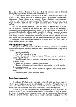 29
de hueso a eliminar durante la fase de ostectomía, disminuyendo la dificultad
quirúrgica y mejorando la morbilidad del postoperatorio.
La odontosección puede realizarse con escoplo y martillo (actualmente en
desuso) o con material rotatorio, la podemos realizar con pieza de mano recta en
micromotor y fresa redonda o con turbina y fresas cilíndricas. La odontosección
realizada a alta velocidad es mucho mas rápida, ofrece un corte mas limpio, y por la
propia orientación de la cabeza activa (90º en relación con el mango) estaría más
indicada.
Una vez practicada la odontosección si fue precisa, procederemos a la luxación
de los diferentes fragmentos del diente. Para ello se utilizan los elevadores,
especialmente rectos comenzando por el más fino y aumentando el tamaño si es
necesario. Mediante ellos aplicaremos los principios de palanca y buscando un punto
de apoyo normalmente en el hueso mesial, aplicaremos una fuerza controlada en la
cara mesial del molar y tenderemos a distalarlo cuando esto sea posible, haciendo
para ello un ligero movimiento de giro con la muñeca alrededor del eje del elevador.
De igual forma puede aplicarse el elevador en la cortical vestibular, entre esta y el
molar, haciendo fuerza hacia lingual.
PROCEDIMIENTOS CLINICOS
Para planificar las maniobras exodónticas a realizar y valorar la necesidad de
realizar odontosección, debemos tener en cuenta, fundamentalmente los siguientes
factores:
Anatomía radicular
Tamaño y forma de la corona
Grado de inclinación del eje longitudinal del tercer molar con respecto al
eje del segundo molar
Inclinación del segundo molar con respecto al plano oclusal, y estado de
su corona clínica.
Grado de profundidad intraósea de la retención
Espacio existente entre la cara distal del tercer molar y el borde anterior
de la rama ascendente
Relación del conducto dentario inferior con al porción radicular del tercer
molar
Accesibilidad de la cara mesial del diente
Inclusión mesioangular
El grado de dificultad vendrá marcado por la inclinación del tercer molar en
relación con el segundo y por la profundidad de retención. De igual manera, la
inclinación del eje longitudinal del segundo molar influirá en el grado de dificultad, de
manera que si está inclinado hacia distal la exodoncia será más complicada.
En una inclusión no complicada será suficiente una incisión festoneada sin
descarga, aplicación del elevador recto en la cara mesial del tercer molar y luxación
del molar. En aquellas ocasiones que el tercer molar se encuentre en situación mas
profunda o en una inclinación desfavorable, será preciso hacer un colgajo triangular
 