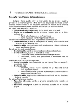 3
TERCEROS MOLARES RETENIDOS. Generalidades
Concepto y clasificación de las retenciones
Cualquier diente puede sufrir la interrupción de su proceso eruptivo,
provocando su retención parcial o total dentro de los procesos maxilares. Existen
diversas denominaciones de las inclusiones dentarias en función de las diversas
clasificaciones realizadas por los diferentes autores que han abordado el tema.
Así, Laskin hace la siguiente clasificación:
Diente semierupcionado cuando asoma alguna parte en la boca
Diente no erupcionado cuando no asoma ninguna parte en la boca,
pudiendo ser,
Diente retenido, cuando no perfora el hueso
Diente impactado, cuando ha perforado el hueso
Calatrava los clasifica en función de la integridad del saco folicular en:
Diente enclavado, cuando el diente perfora el hueso y el saco folicular está
en contacto con la cavidad oral.
Diente incluido, cuando el diente está completamente cubierto de hueso y
con el saco folicular integro.
Donado por otra parte los clasifica así;
Diente incluido, cuando se encuentra totalmente cubierto de hueso
Diente enclavado, cuando ha perforado el hueso.
Submucoso, cuando está totalmente cubierto por mucosa
Erupcionado, cuando está parcialmente o totalmente libre de
mucosa.
Gay Escoda considera los siguientes grupos:
Diente impactado, erupción detenida por una barrera física o una posición
anómala del diente.
Diente retenido
Retención primaria; erupción retenida sin que haya una barrera
física o posición anómala
Retención secundaria; igual que la primera pero una vez aparecido
el diente en su cavidad bucal
Diente incluido; aquel que permanece dentro del hueso una vez pasada su
fecha de erupción. (1)
Por ultimo, Ries Centeno describe:
Retención intraósea, cuando se presenta completamente rodeado por
tejido óseo.
Retención subgingival, cuando se encuentra cubierta por la mucosa
gingival.
 