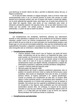 32
cual disminuye la tensión dentro de ésta y permite la detección precoz del pus, si
llegara a producirse.
En el caso de haber realizado un colgajo triangular, tanto si el tercer molar esta
semierupcionado como si no, se suturará primero el punto más cercano al cuello
dentario de la descarga vertical, que une el ángulo más mesial y oclusal del colgajo,
con la encía adherida del segundo molar, para seguir con el punto mas próximo a la
cara distal del segundo molar, este punto es muy importante para evitar la
afectación periodontal posterior del segundo molar, por lo que debe hacerse lo mas
mesial que sea posible. Con ambos puntos el colgajo estará adecuadamente
posicionado, y a partir de aquí se darán los demás.
Complicaciones
Las complicaciones son accidentes, fenómenos adversos que sobrevienen
durante un acto operatorio o después de él. En la exodoncia de los terceros molares
retenidos, pueden ocurrir las mismas complicaciones que en cualquier exodoncia,
pero el hecho de que se trate de un acto quirúrgico con características propias y que
tenga lugar en una zona de encrucijada anatómica, hace que las complicaciones sean
especialmente frecuentes y adquieran características propias. Como no son tema de
esta monografía solo se nombraran y desarrollaran las más importantes.
Complicaciones dentarias
Fractura dentaria. Puede ocurrir que se fracture una parte del tercer
molar, normalmente una de sus raíces o un fragmento de estas, como
suele suceder con frecuencia en caso de fracturas curvas. Obviamente,
ante tal eventualidad, lo que precede es intentar extraer el fragmento
roto y sólo en el caso en el que su exodoncia conlleve un riesgo de
complicaciones mayor que dejarlo retenido, procederemos a dejarlo allí,
informando al paciente y realizando controles periódicos radiográficos.
Luxación o fractura distal del segundo molar
Necrosis pulpar del segundo molar
Desplazamiento del cordal a espacios anatómicos adyacentes, esto es
posible si la luxación del tercer molar se realiza de forma brusca o poco
cuidadosa. Este puede ser desplazado hacia piso de boca, al conducto
dentario inferior, al espacio submaxilar o al espacio parafaríngeo.
Cuando se presenta una complicación de este tipo, el cirujano debe
valorar si tiene suficiente pericia y conocimiento para rescatarlo y si es
factible recuperarlo en el mismo acto quirúrgico, lo cual es siempre lo
deseable. Hay autores que han sugerido la posibilidad de dejar el molar
sin recuperarlo y hay algunos casos publicados que han permanecido
asintomático durante años. Sin embargo, la mayoría de los autores
coinciden en que hay que retirarlo, unos recomiendan esperar entre 24
horas y 3 o 4 días para que de tiempo a que se forme una capsula
fibrosa alrededor del cordal que facilite su exodoncia.
Complicaciones periodontales
 