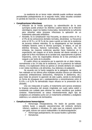 33
La exodoncia de un tercer molar retenido puede conllevar secuelas
periodontales postoperatorias en el segundo molar, estas secuelas consisten
en perdida de inserción y la aparición de bolsas periodontales.
Complicaciones infecciosas
Infección de la herida quirúrgica. La sobreinfección de la zona
quirúrgica puede producir los distintos cuadros típicos de la infección
odontógena, según los tejidos involucrados. Generalmente es suficiente
para solventar estos procesos infecciosos la aplicación de un
tratamiento adecuado antibiótico.
Alveolitis. Es la complicación mas frecuente, se observa entre el 1% y
el 4% de las extracciones dentales normales, elevándose su frecuencia
entre el 20 % y el 30 % de los casos cuando se trata de la exodoncia
de terceros molares retenidos. Es su etiopatogenie se han barajado
múltiples factores como la técnica quirúrgica, el tabaco, el uso de
distintos fármacos, factores nutricionales, mala higiene, etc. Sin
embargo, las mayores evidencias apuntan hacia trastornos en la
organización del coagulo en el lecho alveolar del diente extraído y al
papel de la flora microbiana de la cavidad oral, especialmente al género
treponema, como los responsables directos de la lisis prematura del
coagulo y por tanto de la alveolitis.
El cuadro clínico se caracteriza por la aparición de un dolor intenso,
normalmente a los 3-4 días de la exodoncia, con la presencia de halitosis
intensa. A la exploración clínica se aprecia un alveolo dentario sin coagulo
o con restos necróticos y de alimentos, muy doloroso a la palpación.
De acuerdo con la fuerte sospecha de la patogenia microbiana, se
han realizado en los últimos años múltiples estudios clínicos con diferentes
sustancias antibacterianas (tetraciclina, rifampicina B dietilamina, etc.)
para tratar de prevenir la aparición de este cuadro, siendo la clorhexidine
en forma de enjuagues pre y postoperatorios a concentraciones entre el
0,12% y el 0,2% ha demostrado mayor eficacia en la prevención de la
alveolitis.
Una vez instaurado el cuadro, el tratamiento será (previa anestesia)
la limpieza exhaustiva del alveolo irrigándolo con suelo salino estéril y
cureteando con cuidado para eliminar los restos necróticos que pudiera
contener. Posteriormente se coloca intralveolarmente algún tipo de
analgésico y/o antiséptico junto con un tratamiento antibiótico y analgésico
sistémico y un colutorio de clorhexidine.
Complicaciones hemorrágicas
Hemorragia intraoperatorias. Por lesión de grandes vasos
(arteria bucal, y paquete vasculonervioso del conducto dentario
inferior), capilares o intraósea. En cada caso se evaluará comprimir
con gasa, suturar con sutura reabsorbible o la electrocoagulación.
Hemorragia postoperatoria. De causas locales o generales
Hematomas
 