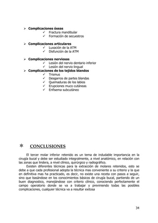 34
Complicaciones óseas
Fractura mandibular
Formación de secuestros
Complicaciones articulares
Luxación de la ATM
Disfunción de la ATM
Complicaciones nerviosas
Lesión del nervio dentario inferior
Lesión del nervio lingual
Complicaciones de los tejidos blandos
Trismus
Desgarros de partes blandas
Quemaduras de los labios
Erupciones muco cutáneas
Enfisema subcutáneo
CONCLUSIONES
El tercer molar inferior retenido es un tema de indudable importancia en la
cirugía bucal y debe ser estudiado integralmente, a nivel anatómico, en relación con
las zonas que lindera, a nivel clínico, quirúrgico y radiográfico.
Existen diferentes técnicas para la extracción de molares retenidos, esto se
debe a que cada profesional adopta la técnica mas conveniente a su criterio y la que
en definitiva mas ha practicado, es decir, no existe una receta con pasos a seguir,
sino que basándose en los conocimientos básicos de cirugía bucal, partiendo de un
buen diagnostico, manejándose con criterio clínico, conociendo perfectamente el
campo operatorio donde se va a trabajar y previniendo todas las posibles
complicaciones, cualquier técnica va a resultar exitosa
 