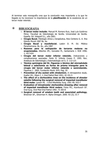 35
Al terminar esta monografía creo que la conclusión mas importante a la que he
llegado es ha reconocer la importancia de la planificación de la exodoncia de un
tercer molar retenido.
BIBLIOGRAFIA
1. El tercer molar incluido. Manuel M. Romero Ruiz, José Luís Gutiérrez
Pérez. Facultad de Odontología de Sevilla. Universidad de Sevilla.
España. Ed. Integraf S.L., año 2001.
2. Cirugía Bucal. Patología clínica y terapéutica. Ries Centeno G. A. 9na
Edición Mundi 1987 Bs. As.
3. Cirugía Bucal y maxilofacial. Laskin D. M. Ed. Médica
Panamericana. Bs. As., año 1987
4. Razones para la extirpación de terceros molares no
erupcionados. Albertos JM., Gonzalez M., Santamaría J. ROE 1996.
1: 417-424
5. Cirugía del tercer molar inferior retenido. Indicaciones y
complicaciones asociadas. Parte II. Infante Cossio P. 1995. Rev.
Andaluza de Odontología y Estomatología vol 5; 3: 112-121
6. Técnica quirúrgica del Dr. Figueroa o técnica del microalvéolo
lateral u ostectomía en forma de prisma triangular para la
cirugía del tercer molar inferior retenido o semiretenido.
Figueroa J. 2005. Fundación Monti. Nº9. Pag. 29
7. Prevention of dry socket with clindamicin. A retrospective study.
Kupfer HS., Olsen I. J. Oral Pathol Med 1991; 20 191-5
8. The effect of a clorhexidine rinse on the incidence of alveolar
osteitis following the surgical removal of impacted mandibular
third molar. Larsen PE. J Oral MAxillofac Surg. 1991 49; 932-7
9. Evaluation of intraalveolar clorhexidine dressing after removal
of impacted mandibular third molars. Fotos PG., Koorbusch GF.
Oral Surg. Oral Med Oral Pathol 1992. 73 383-8
10. Surgical removal of wisdom teeth and associated pathology.
Brickman SP., Silverman H. Alpha Omegan. 2000. 93 (3); 31-7
 