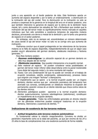5
junto a una aposición en el borde posterior de ésta. Este fenómeno aporta un
aumento del espacio disponible y por lo tanto un enderezamiento o disminución en
la inclinación del eje del cordal. Pero la disminución en la inclinación no solo se
produce a expensas de la ganancia en la longitud del arco en el sector posterior, sino
que también interviene la ganancia de espacio por la deriva de la dentición hacia
mesial, tal y como demuestran los estudios de Tait y Richardson que revelan que la
inclinación del eje del tercer molar es significativamente menos marcada en aquellos
individuos que han sido sometidos a exodoncia temprana de segundos molares
deciduos, provocando una deriva a mesial de la dentición y por lo tanto una ganancia
de espacio en el sector posterior.
Sin embargo, esto no es siempre así, encontrándose un número determinado
de casos donde el eje del tercer molar no solo no se corrige sino que aumenta de
inclinación.
Podríamos concluir que el papel protagonista en las retenciones de los terceros
molares es la falta de espacio disponible, independientemente de que en algún caso
puedan ocurrir alteraciones del germen dentario, obstáculos mecánicos y factores
generales. (1)
Para Ries Centeno existen:
Razones embriológicas. La ubicación especial de un germen dentario en
sitio muy alejado del de normal
Obstáculos mecánicos. Que pueden interponerse a la erupción normal.
a) Falta material de espacio. Se pueden considerar varias posibilidades: el
germen del tercer molar inferior debe desarrollarse entre la pared inextensible
(cara distal del segundo molar) y la rama montante del maxilar.
b) Hueso. Con una condensación tal que no puede ser vencido en el trabajo de
erupción (enostosis, osteítis condensante, osteoesclerosis), procesos óseos
que originan una imagen “lechosa” o blanquecina.
c) El impedimento que se opone a la normal erupción puede ser: un órgano
dentario; dientes vecinos que por extracción prematura del temporario han
acercado sus coronas, constituyendo un obstáculo mecánico la erupción del
permanente; posición viciosa de un diente retenido que choca contra raíces de
los dientes vecinos.
d) Elementos patológicos pueden oponerse a la normal erupción dentaria:
dientes supernumerarios, tumores odontogénicos (odontomas), constituyen
un impedimento de la erupción dentaria.
Causas generales. Todas las enfermedades generales en directa relación
con las glándulas endocrinas pueden ocasionar trastornos en la erupción
dentaria, retenciones y ausencias de dientes. (2)
Indicaciones de exodoncia de los terceros molares
Actitud terapéutica ante terceros molares asintomáticos
Es fundamental valorar la relación riesgo/beneficio. Conviene no olvidar un
parámetro importante como es la edad del paciente, ya que por encima de los 24 a
25 años la tasa de complicaciones tras una exodoncia aumenta de forma notable.
 
