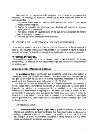 7
Hay autores con opiniones más radicales, que indican la germenectomía
temprana. Sin embargo la exodoncia profiláctica no esta justificada, salvo en los
casos siguientes:
1. En caso de alteraciones morfoestructurales del germen dentario o en caso de
impactaciones ectópicas
2. Cuando la erupción no acontezca, por displasia del germen o procesos
patológicos de la mandíbula.
3. Para ganar espacio en aquellos casos en los que hay que distalizar los molares
para tratamiento ortodóncico.
4. En casos de severa discrepancia dentoalveolar.
CLINICA DE LA RETENCION DEL MOLAR INFERIOR
Todo diente retenido es susceptible de producir trastornos de índole diversa, a
pesar de que muchas veces pasan inadvertidos y no ocasionan ninguna molestia al
paciente portador. Esos accidentes pueden ser clasificados de la manera siguiente:
PATOLOGIA INFECCIOSA
Estos accidentes están dados en los dientes retenidos, por la infección de su saco
pericoronario. La infección de este saco puede originarse por distintos mecanismos y
por distintas vías.
Complicaciones infecciosas mucosas
La pericoronaritis es la infección que se localiza en los tejidos que cubren la
corona del diente parcialmente erupcionado. Su importancia viene marcada por un
lado por ser el origen de casi todos los demás accidentes infecciosos y por otro por
su extraordinaria frecuencia sobre todo entre los 18 y 30 años.
La mas frecuente es en el que el capuchón mucoso que cubre parcialmente la
muela, atrapa restos alimentarios facilitando un nicho ecológico favorable para el
desarrollo de ciertos microorganismos de la cavidad bucal, especialmente
estreptococos, estafilococos y espiroquetas. En otras ocasiones, el cordal no esta
parcialmente erupcionado, sino que parte del techo óseo que cubre el molar ha
desaparecido y el folículo comunica con la cavidad bucal a través de los tejidos
blandos pericoronarios, siendo este espacio colonizado por los alimentos y por tanto
por los gérmenes.
EXPRESION CLINICA
Pericoronaritis aguda supurada; el paciente presenta un dolor más
intenso que en la forma serosa irradiándose éste hacia la amígdala y oído. Aparece
disfagia, odinofagia y trismus poco intenso. La presión de la mucosa del trígono
deja escapar un exudado purulento, existiendo a veces halitosis. En esta forma
clínica hay afectación ganglionar submaxilar.
 