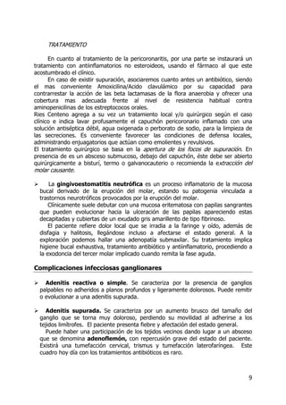9
TRATAMIENTO
En cuanto al tratamiento de la pericoronaritis, por una parte se instaurará un
tratamiento con antiinflamatorios no esteroideos, usando el fármaco al que este
acostumbrado el clínico.
En caso de existir supuración, asociaremos cuanto antes un antibiótico, siendo
el mas conveniente Amoxicilina/Acido clavulámico por su capacidad para
contrarrestar la acción de las beta lactamasas de la flora anaerobia y ofrecer una
cobertura mas adecuada frente al nivel de resistencia habitual contra
aminopenicilinas de los estreptococos orales.
Ries Centeno agrega a su vez un tratamiento local y/o quirúrgico según el caso
clínico e indica lavar profusamente el capuchón pericoronario inflamado con una
solución antiséptica débil, agua oxigenada o perborato de sodio, para la limpieza de
las secreciones. Es conveniente favorecer las condiciones de defensa locales,
administrando enjuagatorios que actúan como emolientes y revulsivos.
El tratamiento quirúrgico se basa en la apertura de los focos de supuración. En
presencia de es un absceso submucoso, debajo del capuchón, éste debe ser abierto
quirúrgicamente a bisturí, termo o galvanocauterio o recomienda la extracción del
molar causante.
La gingivoestomatitis neutrófica es un proceso inflamatorio de la mucosa
bucal derivado de la erupción del molar, estando su patogenia vinculada a
trastornos neurotróficos provocados por la erupción del molar.
Clínicamente suele debutar con una mucosa eritematosa con papilas sangrantes
que pueden evolucionar hacia la ulceración de las papilas apareciendo estas
decapitadas y cubiertas de un exudado gris amarillento de tipo fibrinoso.
El paciente refiere dolor local que se irradia a la faringe y oído, además de
disfagia y halitosis, llegándose incluso a afectarse el estado general. A la
exploración podemos hallar una adenopatía submaxilar. Su tratamiento implica
higiene bucal exhaustiva, tratamiento antibiótico y antiinflamatorio, procediendo a
la exodoncia del tercer molar implicado cuando remita la fase aguda.
Complicaciones infecciosas ganglionares
Adenitis reactiva o simple. Se caracteriza por la presencia de ganglios
palpables no adheridos a planos profundos y ligeramente dolorosos. Puede remitir
o evolucionar a una adenitis supurada.
Adenitis supurada. Se caracteriza por un aumento brusco del tamaño del
ganglio que se torna muy doloroso, perdiendo su movilidad al adherirse a los
tejidos limítrofes. El paciente presenta fiebre y afectación del estado general.
Puede haber una participación de los tejidos vecinos dando lugar a un absceso
que se denomina adenoflemón, con repercusión grave del estado del paciente.
Existirá una tumefacción cervical, trismus y tumefacción laterofaríngea. Este
cuadro hoy día con los tratamientos antibióticos es raro.
 
