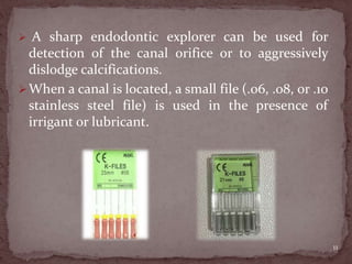  A sharp endodontic explorer can be used for
detection of the canal orifice or to aggressively
dislodge calcifications.
When a canal is located, a small file (.06, .08, or .10
stainless steel file) is used in the presence of
irrigant or lubricant.
11
 