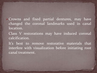 Crowns and fixed partial dentures, may have
changed the coronal landmarks used in canal
location.
Class V restorations may have induced coronal
calcification.
It’s best to remove restorative materials that
interfere with visualization before initiating root
canal treatment.
12
 