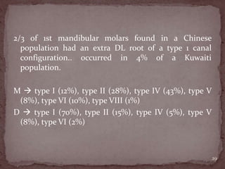 2/3 of 1st mandibular molars found in a Chinese
population had an extra DL root of a type 1 canal
configuration.. occurred in 4% of a Kuwaiti
population.
M  type I (12%), type II (28%), type IV (43%), type V
(8%), type VI (10%), type VIII (1%)
D  type I (70%), type II (15%), type IV (5%), type V
(8%), type VI (2%)
29
 