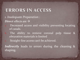 1. Inadequate Preparation :
Direct effects are 
a. Decreased access and visibility preventing locating
of canals.
b. The ability to remove coronal pulp tissue &
obturation materials is limited
c. Straight-line access can’t be achieved.
37
Indirectly leads to errors during the cleaning &
shaping.
 
