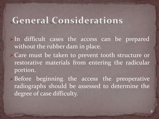 In difficult cases the access can be prepared
without the rubber dam in place.
Care must be taken to prevent tooth structure or
restorative materials from entering the radicular
portion.
Before beginning the access the preoperative
radiographs should be assessed to determine the
degree of case difficulty.
8
 
