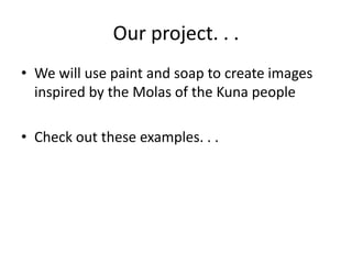 Our project. . .
• We will use paint and soap to create images
  inspired by the Molas of the Kuna people

• Check out these examples. . .
 