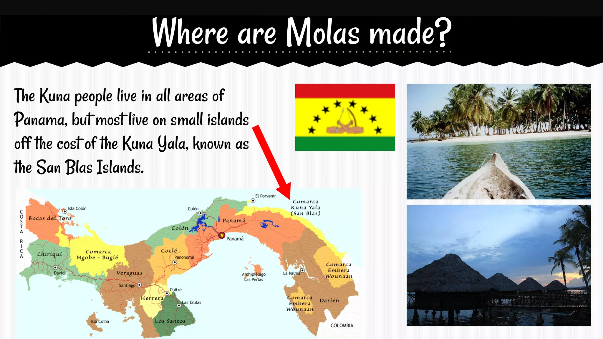 Where are Molas made?
The Kuna people live in all areas of
Panama, but most live on small islands
off the cost of the Kuna Yala, known as
the San Blas Islands.

 