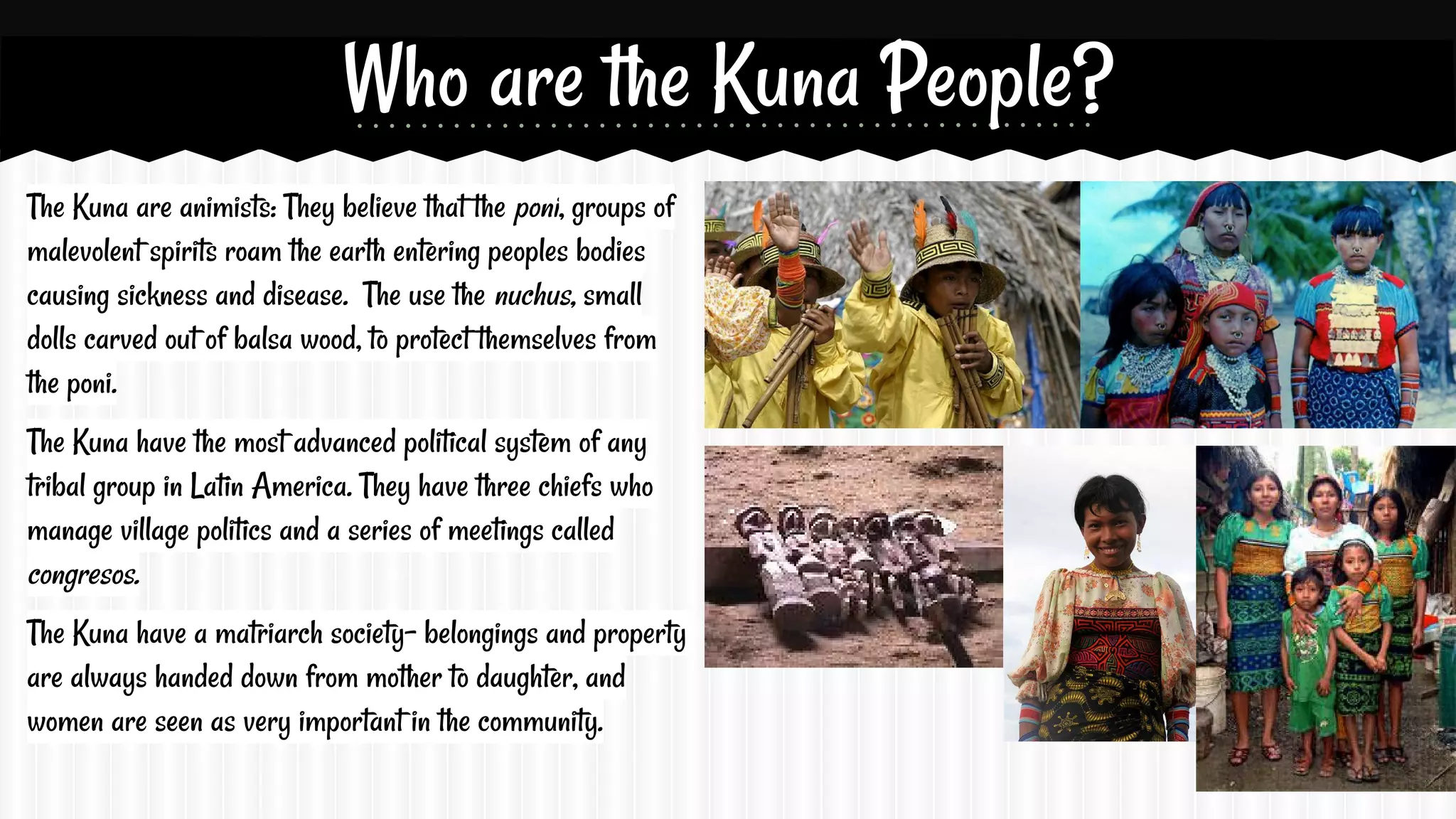 Who are the Kuna People?
The Kuna are animists: They believe that the poni, groups of
malevolent spirits roam the earth entering peoples bodies
causing sickness and disease. The use the nuchus, small
dolls carved out of balsa wood, to protect themselves from
the poni.
The Kuna have the most advanced political system of any
tribal group in Latin America. They have three chiefs who
manage village politics and a series of meetings called
congresos.
The Kuna have a matriarch society- belongings and property
are always handed down from mother to daughter, and
women are seen as very important in the community.

 