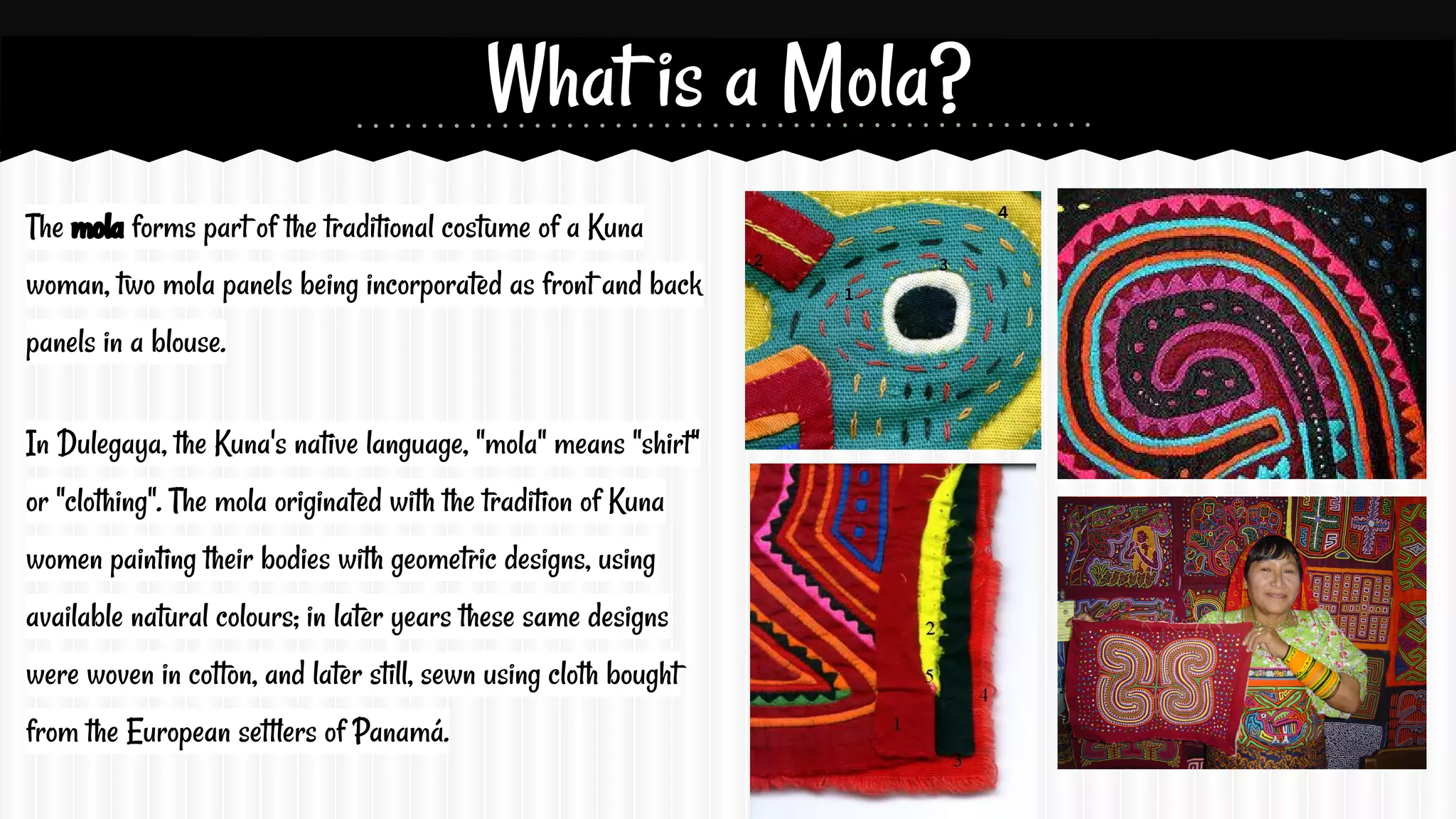 What is a Mola?
The mola forms part of the traditional costume of a Kuna
woman, two mola panels being incorporated as front and back
panels in a blouse.
In Dulegaya, the Kuna's native language, "mola" means "shirt"
or "clothing". The mola originated with the tradition of Kuna
women painting their bodies with geometric designs, using
available natural colours; in later years these same designs
were woven in cotton, and later still, sewn using cloth bought
from the European settlers of Panamá.

 