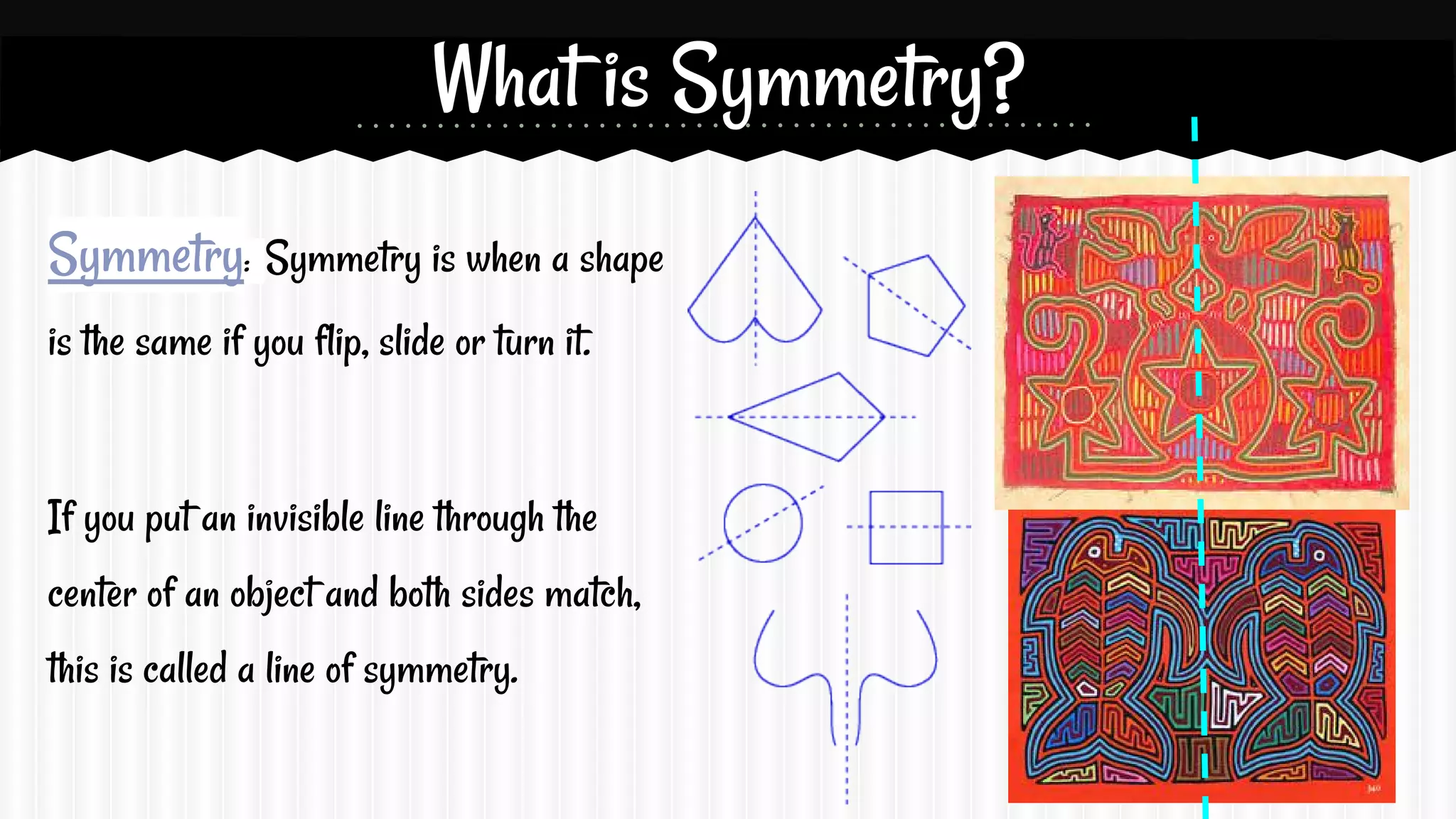 What is Symmetry?
Symmetry: Symmetry is when a shape
is the same if you flip, slide or turn it.

If you put an invisible line through the
center of an object and both sides match,
this is called a line of symmetry.

 