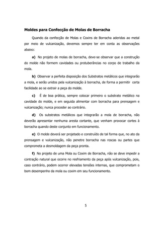 5
Moldes para Confecção de Molas de Borracha
Quando da confecção de Molas e Coxins de Borracha aderidas ao metal
por meio de vulcanização, devemos sempre ter em conta as observações
abaixo:
a) No projeto de molas de borracha, deve-se observar que a construção
do molde não formem cavidades ou protuberâncias no corpo de trabalho da
mola.
b) Observar a perfeita disposição dos Substratos metálicos que integrarão
a mola, e serão unidos pela vulcanização à borracha, de forma a permitir certa
facilidade ao se extrair a peça do molde.
c) É de boa prática, sempre colocar primeiro o substrato metálico na
cavidade do molde, e em seguida alimentar com borracha para prensagem e
vulcanização; nunca proceder ao contrário.
d) Os substratos metálicos que integrarão a mola de borracha, não
deverão apresentar nenhuma aresta cortante, que venham provocar cortes à
borracha quando deste conjunto em funcionamento.
e) O molde deverá ser projetado e construído de tal forma que, no ato da
prensagem e vulcanização, não penetre borracha nas roscas ou partes que
comprometa a desmoldagem da peça pronta.
f) No projeto de uma Mola ou Coxim de Borracha, não se deve impedir a
contração natural que ocorre no resfriamento da peça após vulcanização, pois,
caso contrário, podem ocorrer elevadas tensões internas, que comprometam o
bom desempenho da mola ou coxim em seu funcionamento.
 