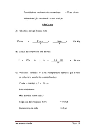 www.cenne.com.br Página 10
Quantidade de movimento do prensa chapa = 30 por minuto
Molas de secção transversal, circular; maciças
CÁLCULOS
A) Cálculo do esforço de cada mola
PMOLA = PTOTAL = 5000 = 834 kfg
6 6
B) Cálculo do comprimento total da mola
f = 15% . eo  eo = 0,8 . 100 = 5,4 cm
15
C) Verifica-se na tabela n º 6 (ref. Plastiprene) no apêndice, qual a mola
de poliuretano que atende as especificações:
Pmola = 834 Kgf, e, f = 0,8 cm
Pela tabela temos:
Mola diâmetro 45 mm tipo EF
Força para deformação de 1 mm = 108 Kgf
Comprimento da mola = 5,0 cm
 