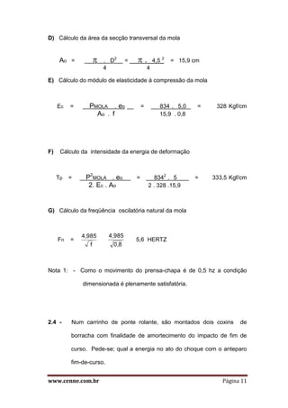 www.cenne.com.br Página 11
D) Cálculo da área da secção transversal da mola
Ao =  . D2
=  . 4,5 2
= 15,9 cm
4 4
E) Cálculo do módulo de elasticidade à compressão da mola
Ec = PMOLA . eo = 834 . 5,0 = 328 Kgf/cm
Ao . f 15,9 . 0,8
F) Cálculo da intensidade da energia de deformação
Tp = P2
MOLA . eo = 8342
. 5 = 333,5 Kgf/cm
2. Ec . Ao 2 . 328 .15,9
G) Cálculo da freqüência oscilatória natural da mola
Fn =
f
4,985
0,8
4,985
5,6 HERTZ
Nota 1: - Como o movimento do prensa-chapa é de 0,5 hz a condição
dimensionada é plenamente satisfatória.
2.4 - Num carrinho de ponte rolante, são montados dois coxins de
borracha com finalidade de amortecimento do impacto de fim de
curso. Pede-se; qual a energia no ato do choque com o anteparo
fim-de-curso.
 