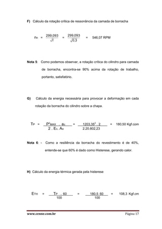www.cenne.com.br Página 17
F) Cálculo da rotação crítica de ressonância da camada de borracha
nn =
f
299,093
=
0,3
299,093
= 546,07 RPM
Nota 5: Como podemos observar, a rotação crítica do cilindro para camada
de borracha, encontra-se 90% acima da rotação de trabalho,
portanto, satisfatório.
G) Cálculo da energia necessária para provocar a deformação em cada
rotação da borracha do cilindro sobre a chapa.
TP = P2
MAX . ec = 1203,352
. 2 = 180,50 Kgf.com
2 . Ec. Ao 2.20.802,23
Nota 6: - Como a resiliência da borracha do revestimento é de 40%,
entende-se que 60% é dado como Histerese, gerando calor.
H) Cálculo da energia térmica gerada pela histerese
ETH = TP . 60 = 180,5 60 = 108,3 Kgf.cm
100 100
 