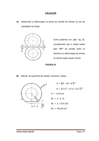 www.cenne.com.br Página 19
CÁLCULOS
A) Determinar a deformação no ponto de contato do cilindro no ato da
passagem da chapa.
Como podemos ver, pela fig. 23,
considerando que a chapa passa
pelo “NIP” de contato entre os
cilindros e a deformação de ambos
os cilindrs sejam iguais, temos:
FIGURA 23
B) Cálculo de superfície de contato borracha / chapa.
S = [R2
- (R – f)2
]0,5
S = [11,52
– (11,5 – 0,1)2
]0,5
S = 1,514 cm
Ao = 2 . S . lc
Ao = 2. 1,514.123
Ao = 372,45 cm2
 